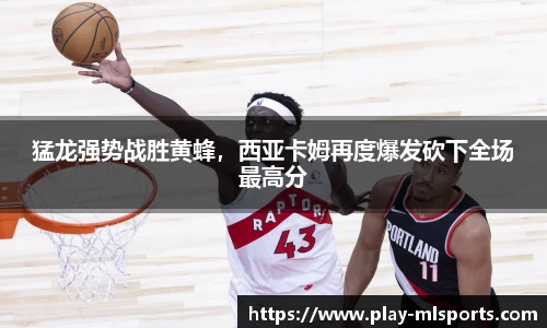 猛龙强势战胜黄蜂,西亚卡姆再度爆发砍下全场最高分