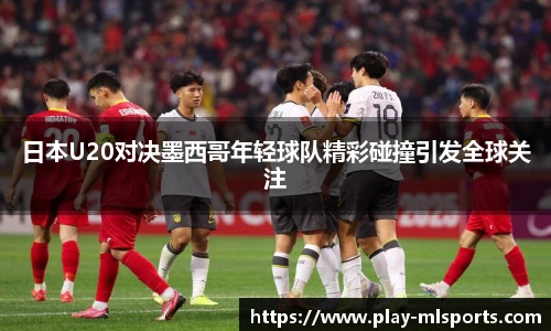 日本U20对决墨西哥年轻球队精彩碰撞引发全球关注