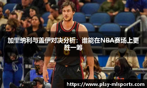 加里纳利与盖伊对决分析：谁能在NBA赛场上更胜一筹